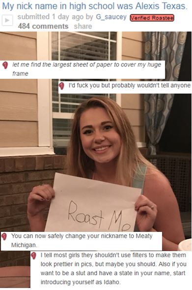 meme stream - girls getting roasted - My nick name in high school was Alexis Texas. submitted 1 day ago by G_saucey Verified Roastee 484 let me find the largest sheet of paper to cover my huge frame I'd fuck you but probably wouldn't tell anyone You can n