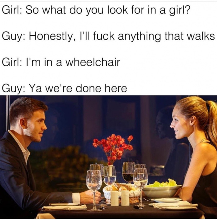 memes - date in a restaurant - Girl So what do you look for in a girl? Guy Honestly, I'll fuck anything that walks Girl I'm in a wheelchair Guy Ya we're done here