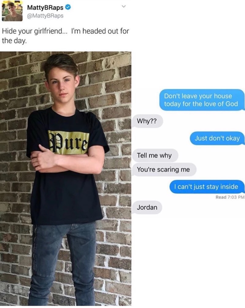 memes - girlfriend meme - MattyBRaps Hide your girlfriend... I'm headed out for the day. Don't leave your house today for the love of God Why?? Pure Just don't okay T ell me why Tell me why You're scaring me I can't just stay inside Read Jordan