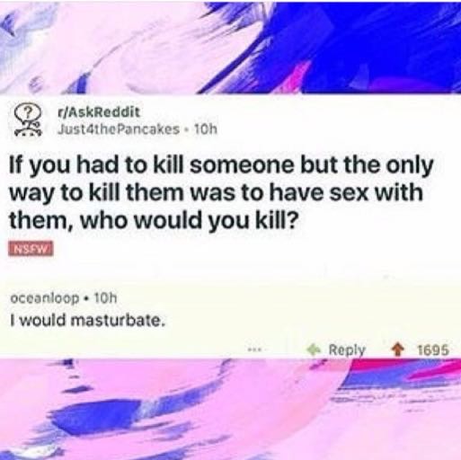 memes - water resources - AskReddit Just4thePancakes 10h If you had to kill someone but the only way to kill them was to have sex with them, who would you kill? Insew oceanloop. 10h I would masturbate. 1695