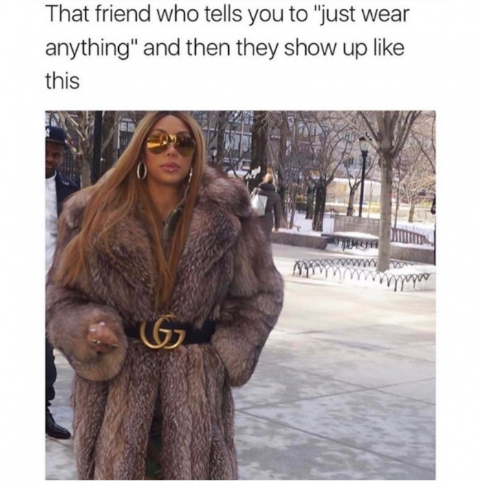me leaving the house for the first time in 3 days - That friend who tells you to "just wear anything" and then they show up this Wa