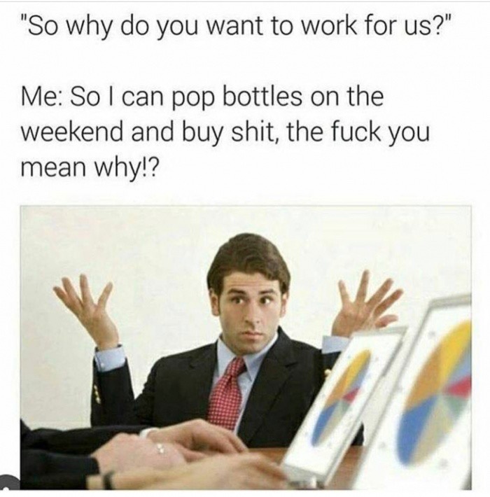 do you want this job memes - "So why do you want to work for us?" Me So I can pop bottles on the weekend and buy shit, the fuck you mean why!?