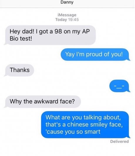 number - Danny iMessage Today Hey dad! I got a 98 on my Ap Bio test! Yay I'm proud of you! Thanks Why the awkward face? What are you talking about, that's a chinese smiley face, 'cause you so smart Delivered