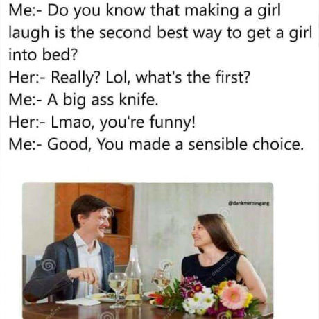 laugh you into bed meme - Me Do you know that making a girl laugh is the second best way to get a girl into bed? Her Really? Lol, what's the first? Me A big ass knife. Her Lmao, you're funny! Me Good, You made a sensible choice.
