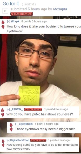 glasses - Go for it i reddit submitted 6 hours ago by McSapra Verified Roastee 11 Wrxpk 8 points 5 hours ago How long does it take your boyfriend to tweeze your eyebrows? Team Sm A H _EDWIN_ Verified Roastee 1 point 4 hours ago Why do you have pubic hair 