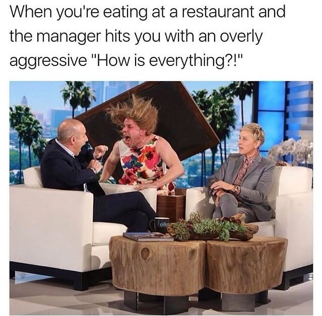 memes - prank ellen - When you're eating at a restaurant and the manager hits you with an overly aggressive "How is everything?!"