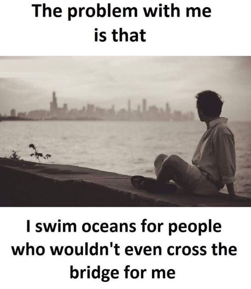 memes - my problem is i swim oceans - The problem with me is that I swim oceans for people who wouldn't even cross the bridge for me