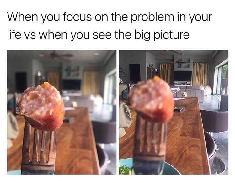 meme - you re feeling down meme - When you focus on the problem in your life vs when you see the big picture