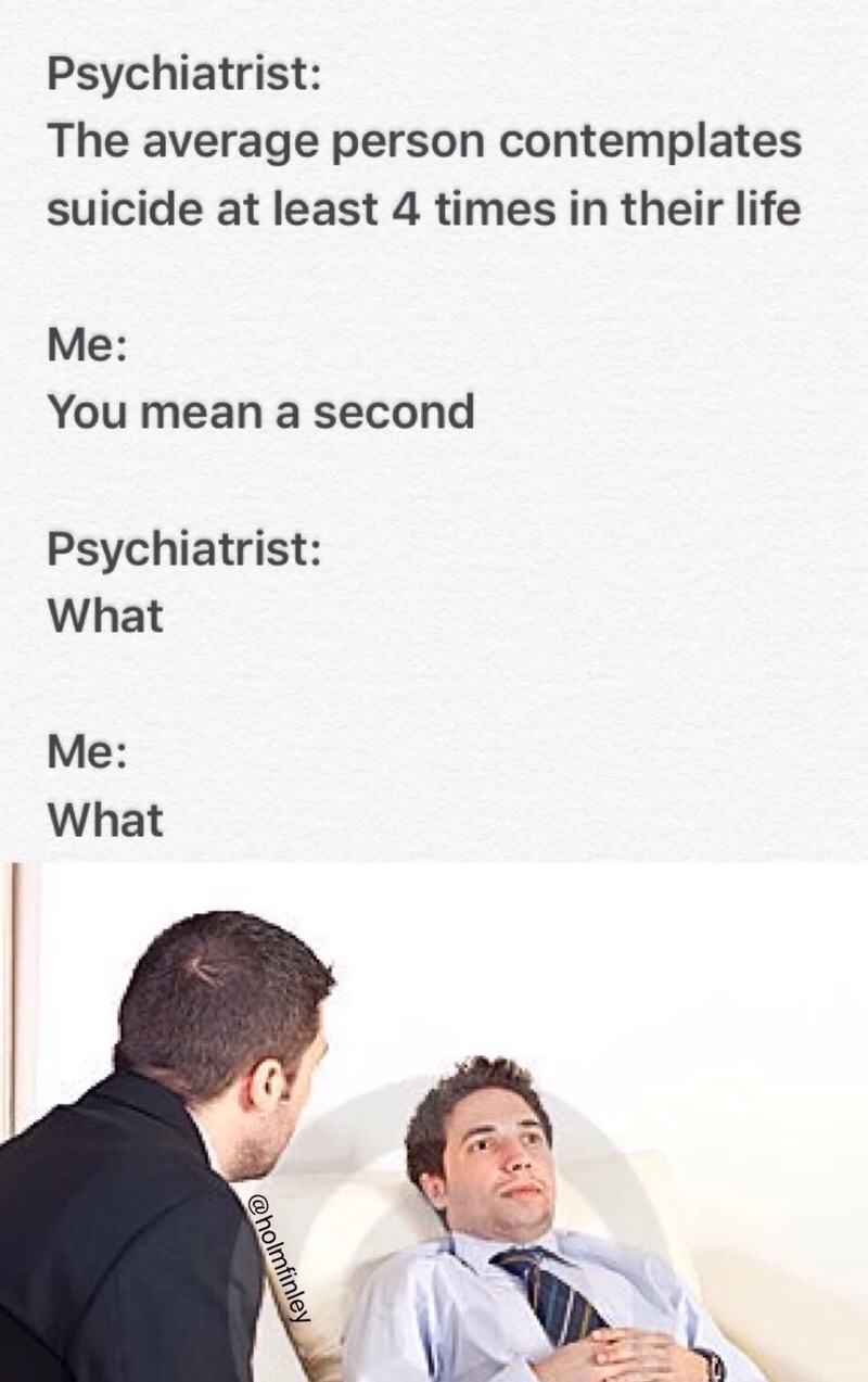 memes - conversation - Psychiatrist The average person contemplates suicide at least 4 times in their life Me You mean a second Psychiatrist What Me What