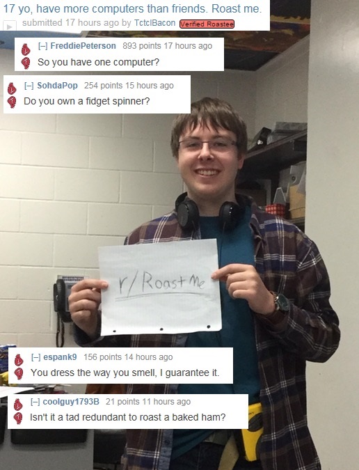 memes - communication - 17 yo, have more computers than friends. Roast me. submitted 17 hours ago by TctclBacon Verified Roastee Freddie Peterson 893 points 17 hours ago So you have one computer? SohdaPop 254 points 15 hours ago Do you own a fidget spinne