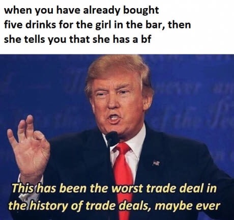 feminist memes - when you have already bought five drinks for the girl in the bar, then she tells you that she has a bf This has been the worst trade deal in the history of trade deals, maybe ever