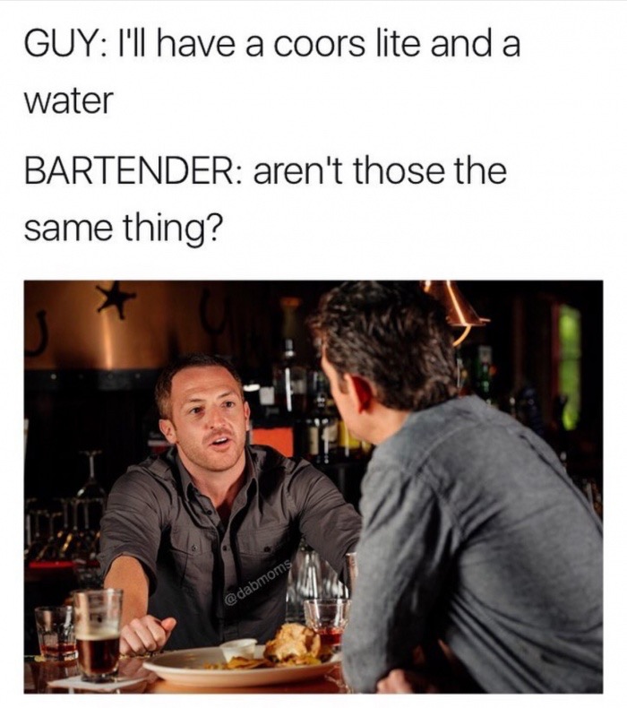 talking with a bartender - Guy I'll have a coors lite and a water Bartender aren't those the same thing?