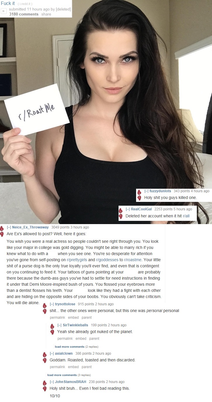 reddit roast me model - Fuck it i.reddit submitted 11 hours ago by deleted 3180 rRoast Me fuzzydunlots 343 points 4 hours ago Holy shit you guys killed one. RealCoolGal 2253 points 5 hours ago Deleted her account when it hit rall Neice_Ex_Throwaway 3049 p