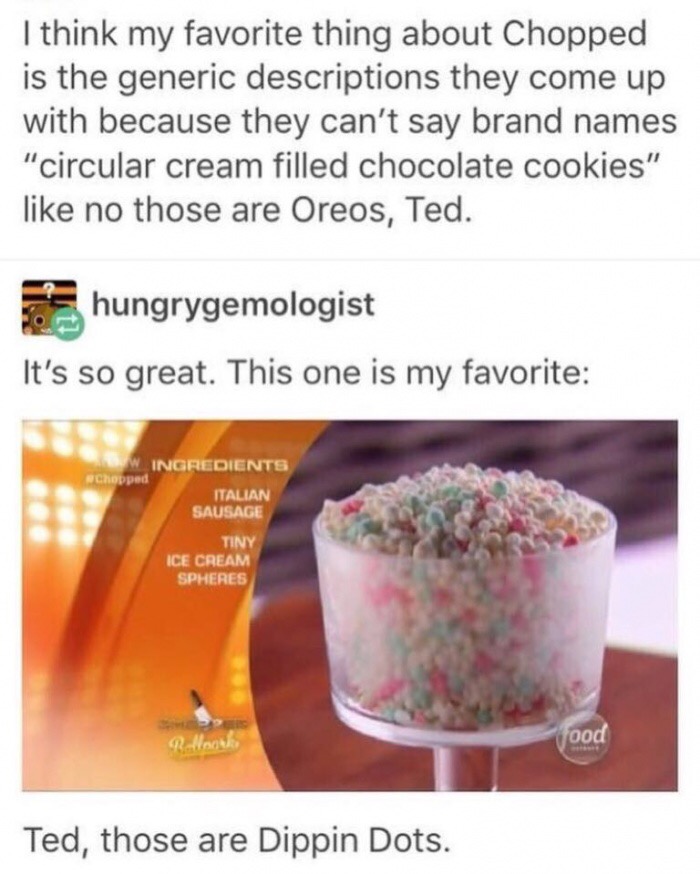 memes - food network memes - I think my favorite thing about Chopped is the generic descriptions they come up with because they can't say brand names "circular cream filled chocolate cookies" no those are Oreos, Ted. hungrygemologist It's so great. This o