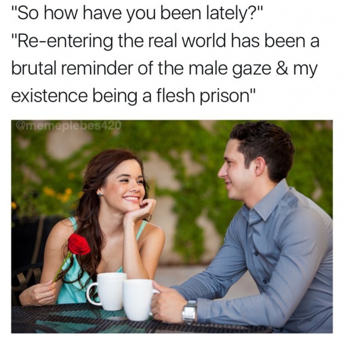 memes - going on dates meme - "So how have you been lately?" "Reentering the real world has been a brutal reminder of the male gaze & my existence being a flesh prison" 420