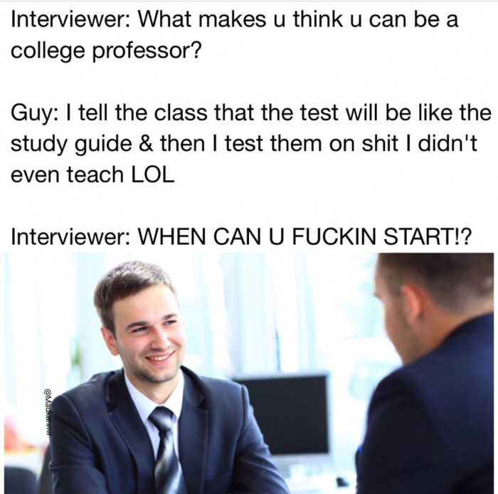 funny interview memes - Interviewer What makes u think u can be a college professor? Guy I tell the class that the test will be the study guide & then I test them on shit I didn't even teach Lol Interviewer When Can U Fuckin Start!?