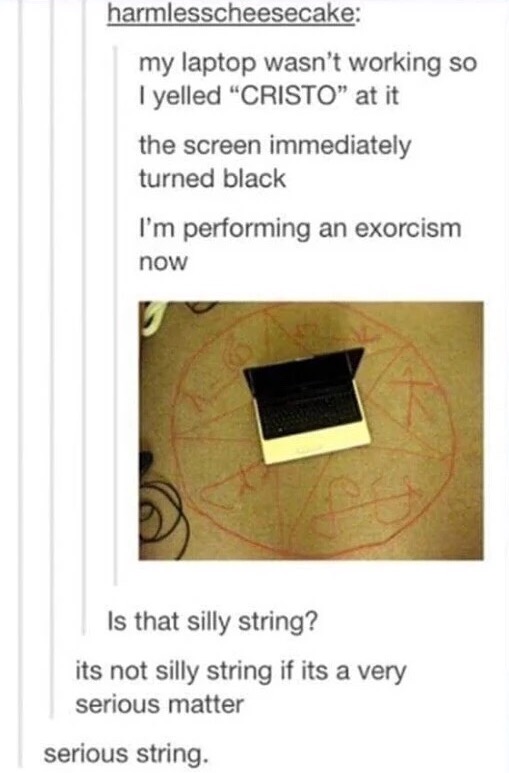 serious string - harmlesscheesecake my laptop wasn't working so I yelled "Cristo" at it the screen immediately turned black I'm performing an exorcism now Is that silly string? its not silly string if its a very serious matter serious string.