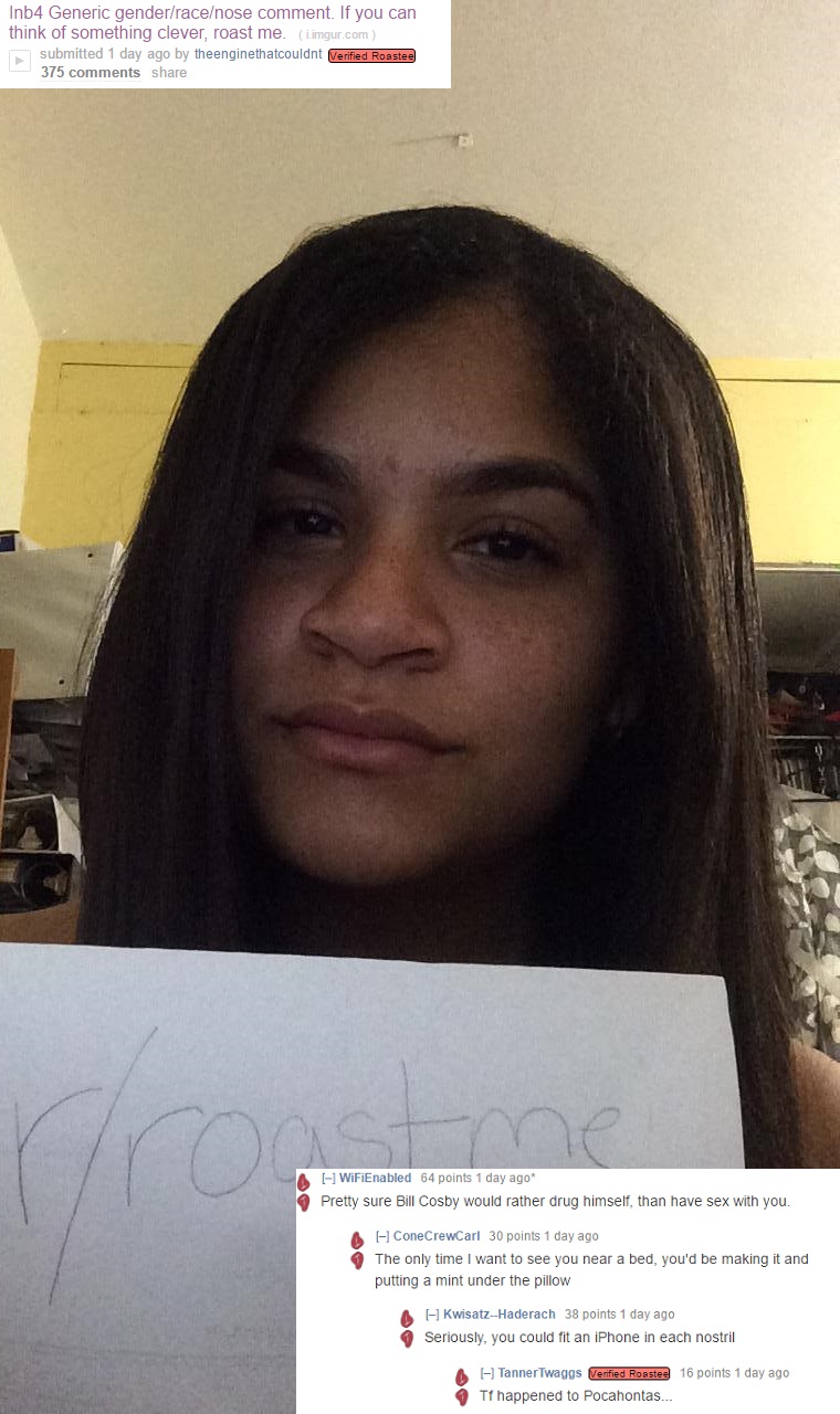 girl - Inb4 Generic genderracenose comment. If you can think of something clever, roast me. i.imgur.com submitted 1 day ago by theenginethatcouldnt Verified Roastee 375 WiFiEnabled 64 points 1 day ago 9 Pretty sure Bill Cosby would rather drug himself, th