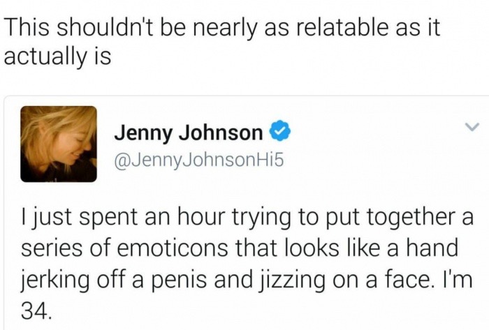 jaw - This shouldn't be nearly as relatable as it actually is Jenny Johnson Johnson Hi5 I just spent an hour trying to put together a series of emoticons that looks a hand jerking off a penis and jizzing on a face. I'm 34.