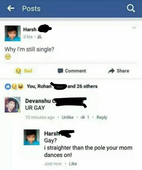 web page - 6 Posts Harsh 3 hrs. 21 Why I'm still single? Sad Comment 09 You, Rohan a nd 26 others Devanshu Ur Gay 10 minutes ago Un Harsh Gay? i straighter than the pole your mom dances on! Just now.