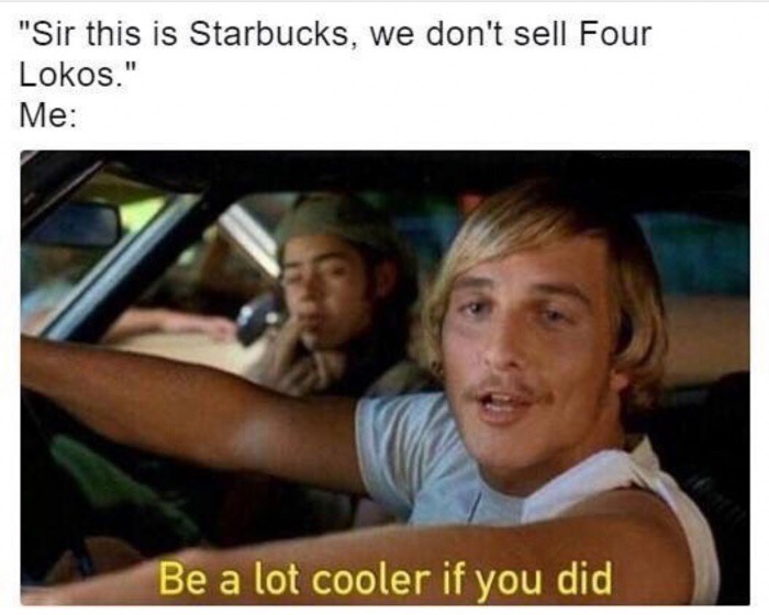 lot cooler if you did - "Sir this is Starbucks, we don't sell Four Lokos." Me Be a lot cooler if you did