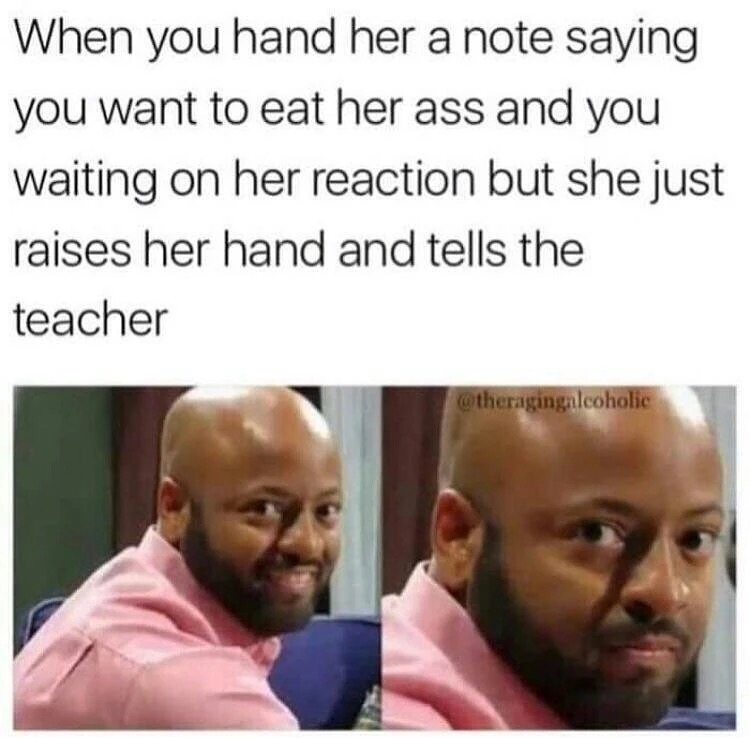 sex memes 2018 - When you hand her a note saying you want to eat her ass and you waiting on her reaction but she just raises her hand and tells the teacher