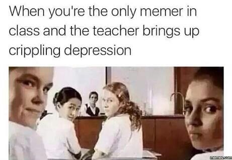 you so much it hurts - When you're the only memer in class and the teacher brings up crippling depression