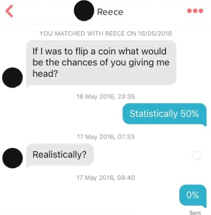 communication - Reece You Matched With Reece On 16052016 If I was to flip a coin what would be the chances of you giving me head? , Statistically 50% , Realistically? , 0% Sent