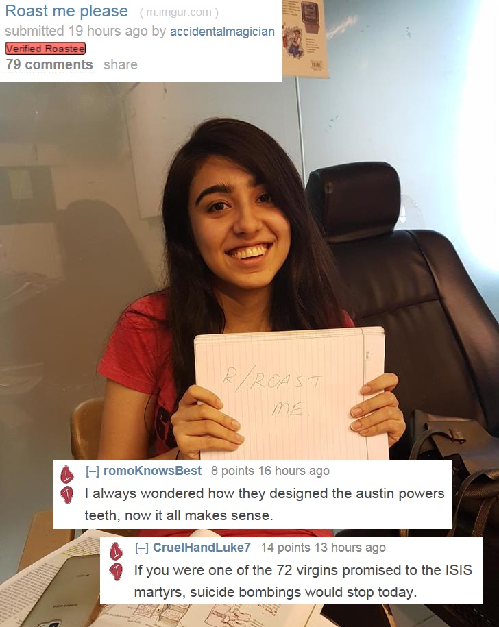 girl - Roast me please m.imgur.com submitted 19 hours ago by accidentalmagician Verified Roastee 79 RRoast romoKnowsBest 8 points 16 hours ago I always wondered how they designed the austin powers teeth, now it all makes sense. CruelHandLuke7 14 points 13