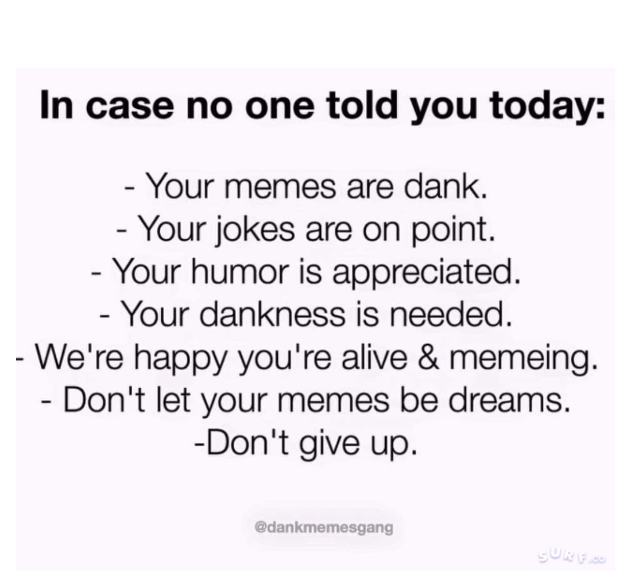 case noone has told you meme - In case no one told you today Your memes are dank. Your jokes are on point. Your humor is appreciated. Your dankness is needed. We're happy you're alive & memeing. Don't let your memes be dreams. Don't give up.