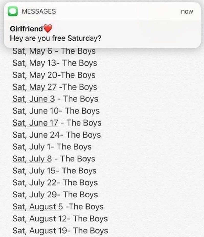 memes - screenshot - Messages now Girlfriend Hey are you free Saturday? Sat, May 6 The Boys Sat, May 13 The Boys Sat, May 20The Boys Sat, May 27 The Boys Sat, June 3 The Boys Sat, June 10 The Boys Sat, June 17 The Boys Sat, June 24 The Boys Sat, July 1 Th