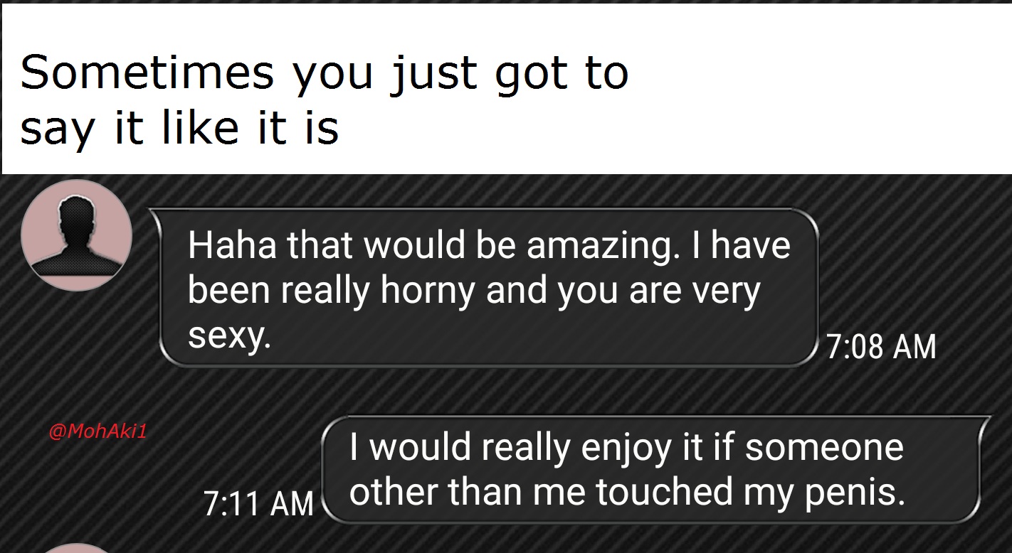 memes - website - Sometimes you just got to say it it is Haha that would be amazing. I have been really horny and you are very sexy. I would really enjoy it if someone other than me touched my penis.