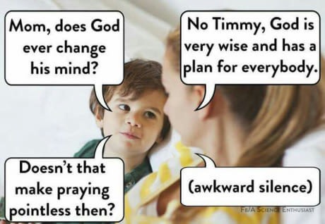 Mom, does God ever change his mind? No Timmy, God is very wise and has a plan for everybody. Doesn't that make praying pointless then? awkward silence Ascenstienthusiast