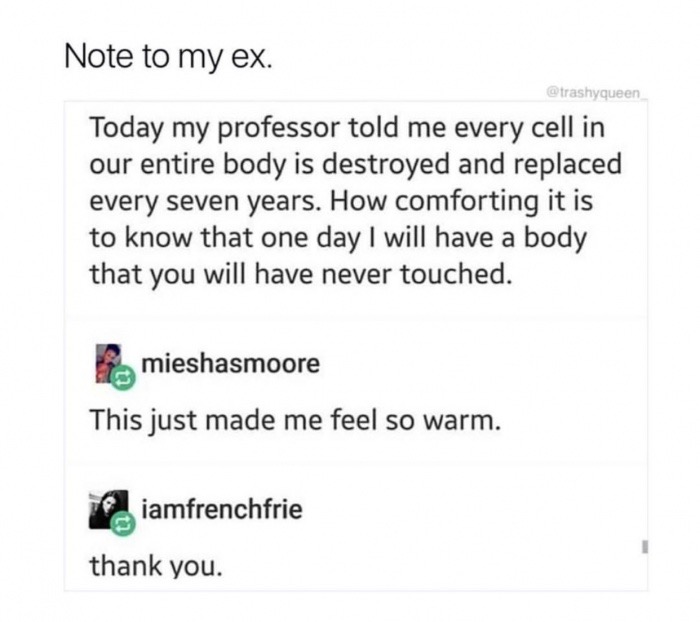 passive aggressive ex meme - Note to my ex. Today my professor told me every cell in our entire body is destroyed and replaced every seven years. How comforting it is to know that one day I will have a body that you will have never touched. mieshasmoore T