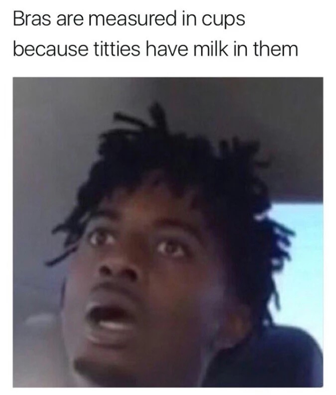 bras are measured in cups because - Bras are measured in cups because titties have milk in them