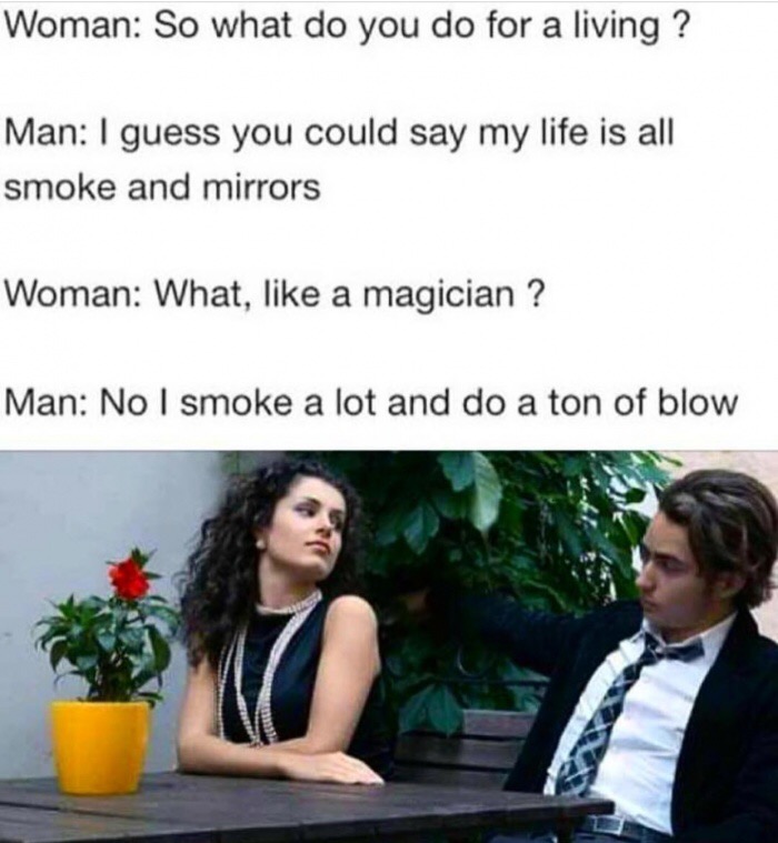 so what do you do for living - Woman So what do you do for a living ? Man I guess you could say my life is all smoke and mirrors Woman What, a magician ? Man No I smoke a lot and do a ton of blow