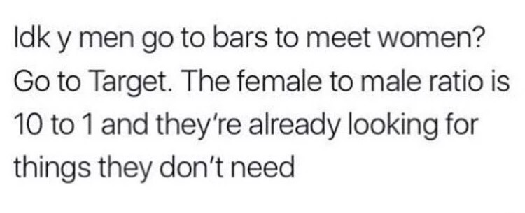 Idk y men go to bars to meet women? Go to Target. The female to male ratio is 10 to 1 and they're already looking for things they don't need