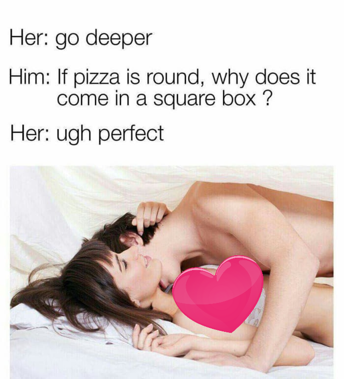 meme stream - love - Her go deeper Him If pizza is round, why does it come in a square box? Her ugh perfect