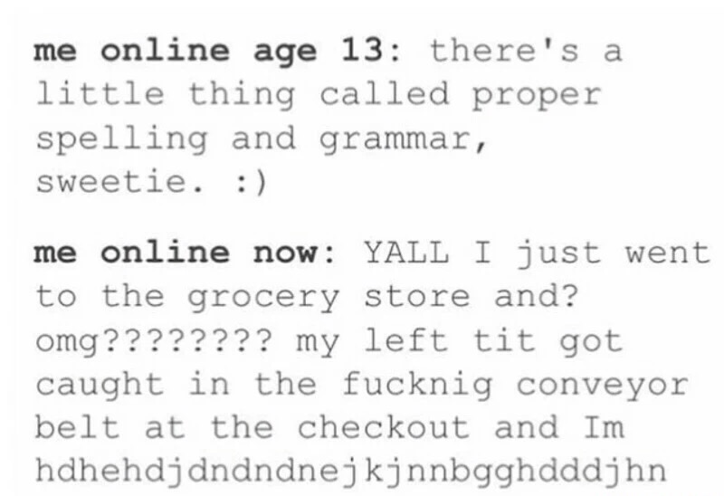 handwriting - me online age 13 there's a little thing called proper spelling and grammar, sweetie. me online now Yall I just went to the grocery store and? omg???????? my left tit got caught in the fucknig conveyor belt at the checkout and Im…
