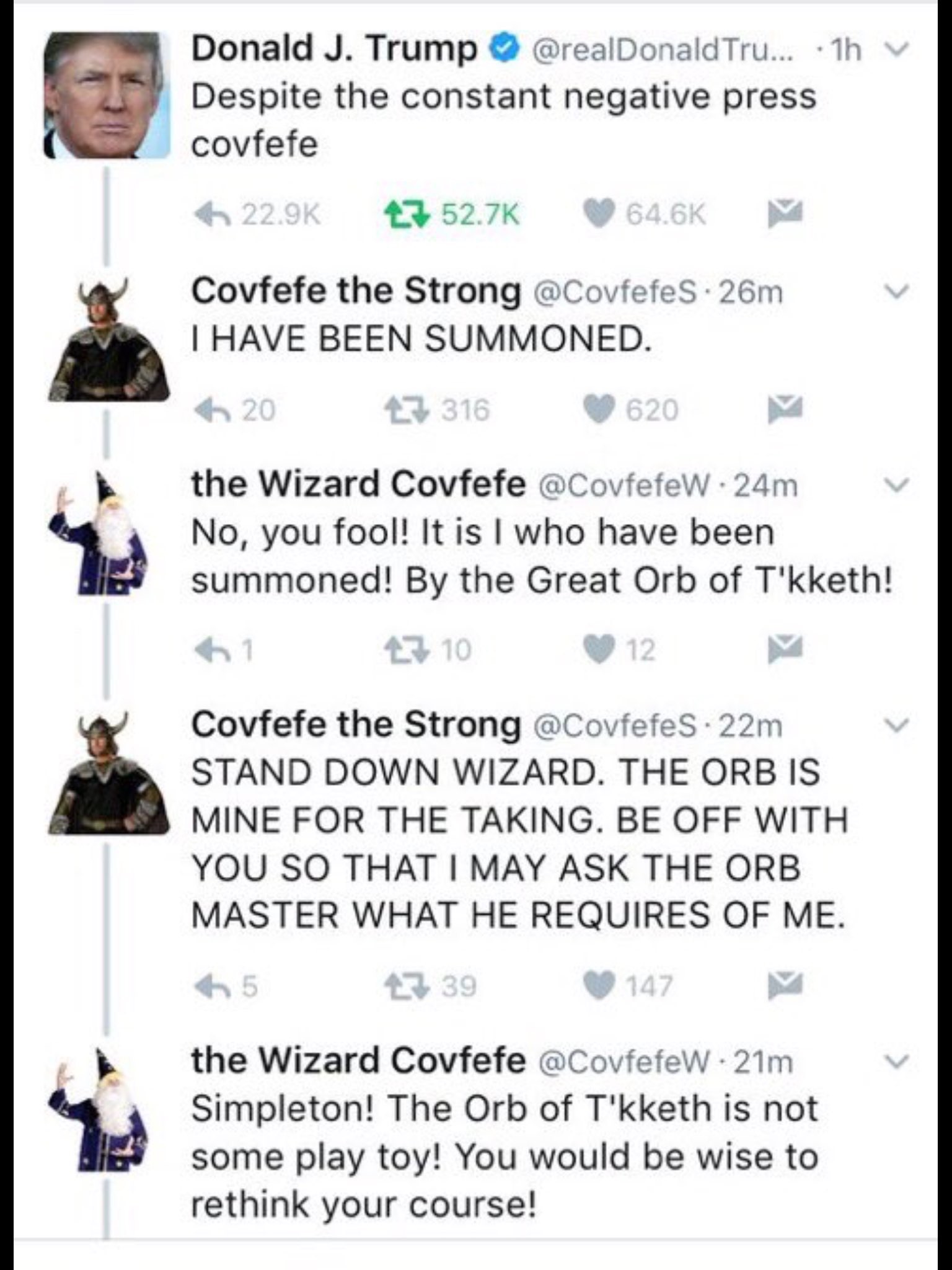 covfefe the wizard - 1h Donald J. Trump Tru... Despite the constant negative press covfefe 6 27 Covfefe the Strong 26m I Have Been Summoned. 20 47 316 620 V the Wizard Covfefe . 24m v No, you fool! It is I who have been summoned! By the Great Orb of T'kke