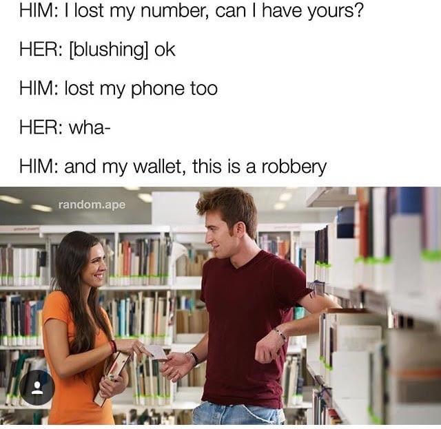 lost my phone number can i have yours - Him I lost my number, can I have yours? Her blushing ok Him lost my phone too Her wha Him and my wallet, this is a robbery random.ape