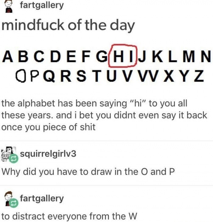 meme stream - document - fartgallery mindfuck of the day Abcdefghijklmn Opqrstuvwxyz the alphabet has been saying "hi" to you all these years. and i bet you didnt even say it back once you piece of shit squirrelgirlv3 Why did you have to draw in the O and