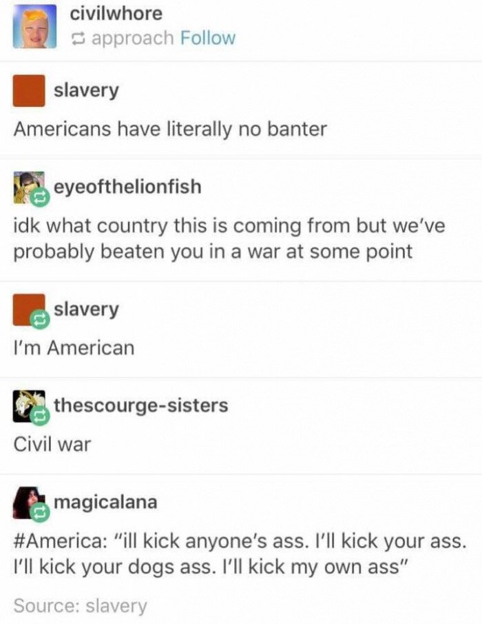 meme stream - americans have no banter - civilwhore approach slavery Americans have literally no banter eyeofthelionfish idk what country this is coming from but we've probably beaten you in a war at some point slavery I'm American thescourgesisters Civil