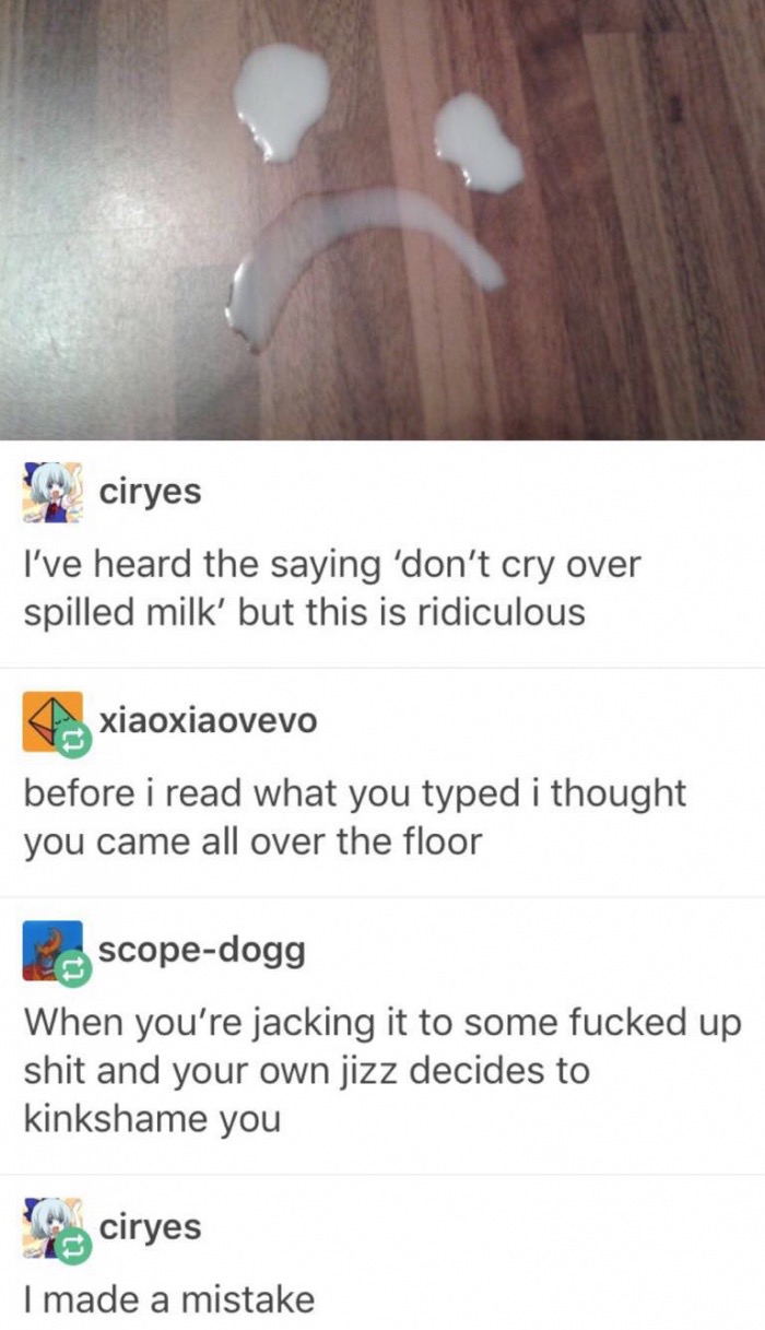 screenshot - ciryes I've heard the saying 'don't cry over spilled milk' but this is ridiculous xiaoxiaovevo before i read what you typed i thought you came all over the floor scopedogg When you're jacking it to some fucked up shit and your own jizz decide