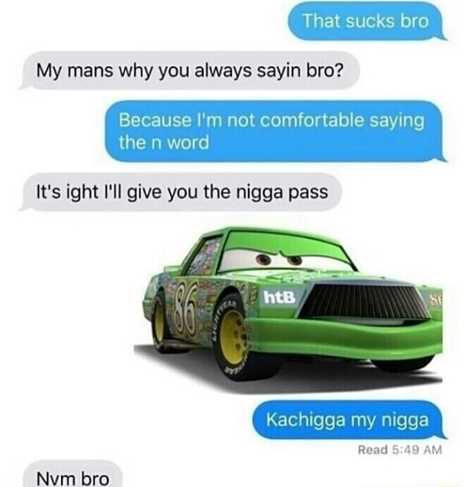 kachigga my nigga - That sucks bro My mans why you always sayin bro? Because I'm not comfortable saying the n word It's ight I'll give you the nigga pass htB Kachigga my nigga Read Nvm bro