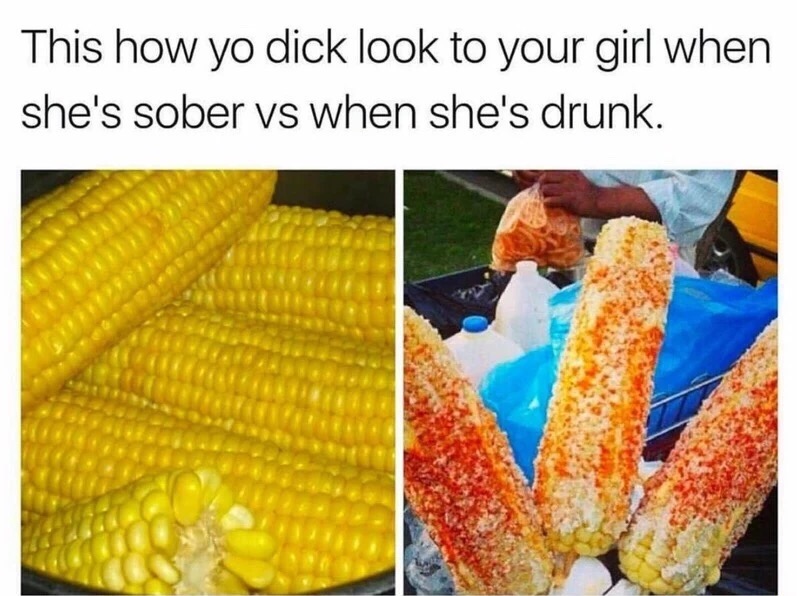 Corn on the cob to show how your girl sees you when drink vs sober.