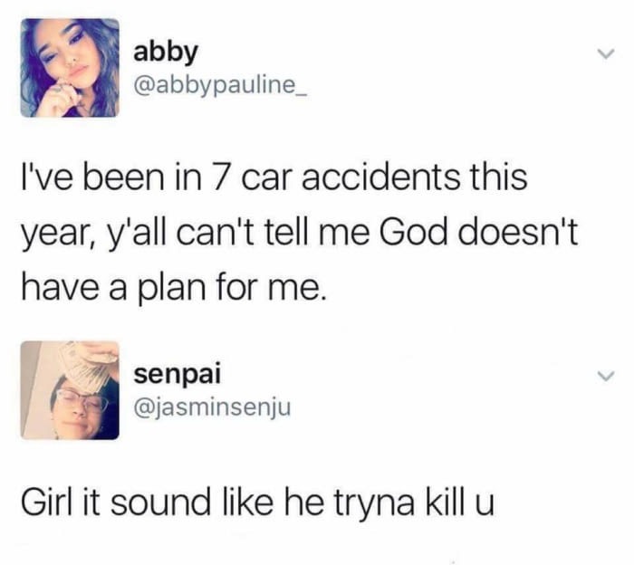 ve been in 7 car accidents - abby I've been in 7 car accidents this year, y'all can't tell me God doesn't have a plan for me. senpai Girl it sound he tryna kill u