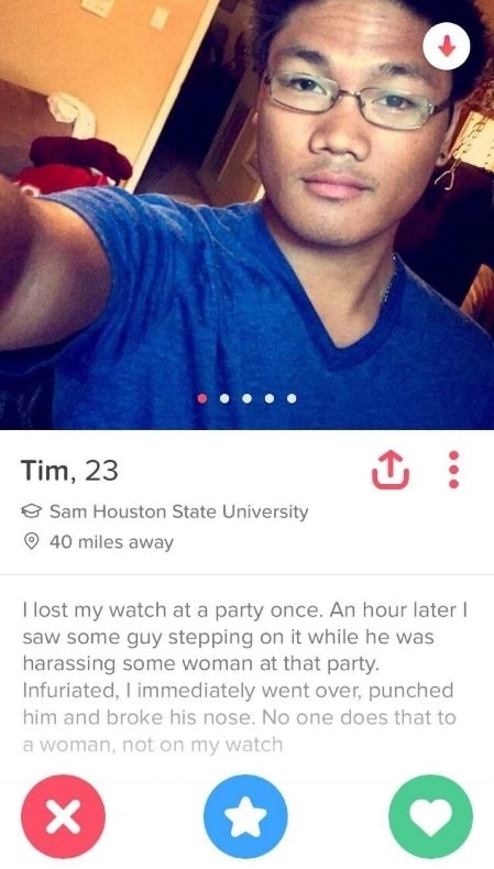 funny tinder profiles - Tim, 23 Sam Houston State University 40 miles away I lost my watch at a party once. An hour later saw some guy stepping on it while he was harassing some woman at that party. Infuriated, I immediately went over, punched him and bro