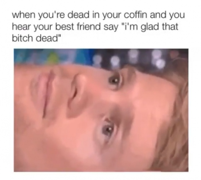 meme - you make up scenarios in your head - when you're dead in your coffin and you hear your best friend say "i'm glad that bitch dead"