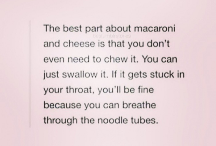 handwriting - The best part about macaroni and cheese is that you don't even need to chew it. You can just swallow it. If it gets stuck in your throat, you'll be fine because you can breathe through the noodle tubes.